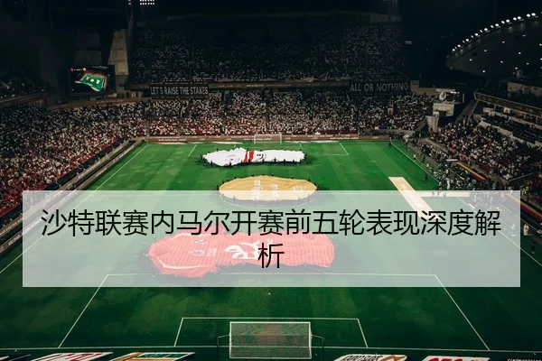 沙特联赛内马尔开赛前五轮表现深度解析